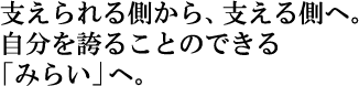 支えられる側から、支える側へ。自分を誇ることのできる「みらい」へ。