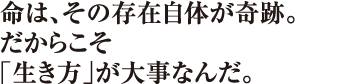 命は、その存在自体が奇跡。だからこそ「生き方」が大事なんだ。