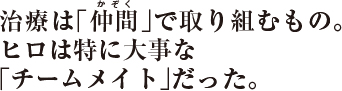 治療は「仲間」で取り組むもの。ヒロは特に大事な「チームメイト」だった。