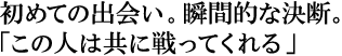 初めての出会い。瞬間的な決断。
「この人は共に戦ってくれる」
