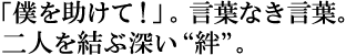 「僕を助けて!」。言葉なき言葉。
二人を結ぶ不快【絆】。
