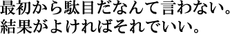 最初からダメだなんて言わない。
結果がよければそれでいい。
