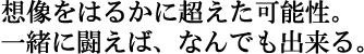 想像をはるかに超えた可能性。
一緒に闘えば、なんでも出来る。