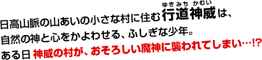 日高山脈の山あいの小さな村に住む行道神威（ゆきみちかむい）は、自然の神と心をかよわせる、ふしぎな少年。ある日神威の村が、おそろしい魔神に襲われてしまい…!?