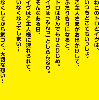 ねこのトロとイヴは、いつもどこでもいっしょ。ご主人さまがお出かけして、ふたりきりになると、トロはなんでもひとりじめ。イヴは「ふんっ」としらんぷり。そんなある日、イヴはご主人様に連れられて、いなくなってしまい…なくしてから気づく、大切な想い…